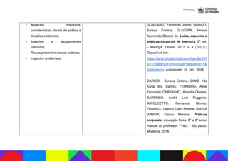 - Aspectos históricos,
características, locais de prática e
desafios existentes;
- Materiais e equipamentos
utilizados;
- Riscos presentes nessas práticas;
- Impactos ambientais;
GONZÁLEZ, Fernando Jaime; DARIDO,
Suraya Cristina; OLIVEIRA, Amauri
Aparecido Bássoli de. Lutas, capoeira e
práticas corporais de aventura. 2ª. ed.
– Maringá: Eduem, 2017. v. 4 (192 p.)
Disponível em:
https://lume.ufrgs.br/bitstream/handle/101
83/170986/001055495.pdf?sequence=1&
isAllowed=y. Acesso em: 24 jan. 2024.
DARIDO, Suraya Cristina; DINIZ, Irlla
Karla dos Santos; FERREIRA, Aline
Fernanda; CARVALHO, Amarilis Oliveira;
BARROSO, André Luís Ruggiero;
IMPOLCETTO, Fernanda Moreto;
FRANCO, Laercio Claro Pereira; SOUZA
JUNIOR, Osmar Moreira. Práticas
corporais; educação física: 6° a 9º anos:
manual do professor. 1ª ed.: - São paulo:
Moderna, 2018.
 