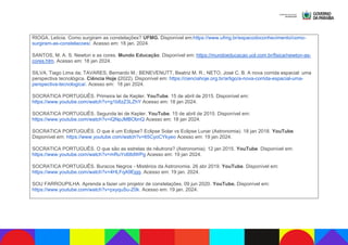 RIOGA, Leticia. Como surgiram as constelações? UFMG. Disponível em:https://www.ufmg.br/espacodoconhecimento/como-
surgiram-as-constelacoes/. Acesso em: 18 jan. 2024.
SANTOS, M. A. S. Newton e as cores. Mundo Educação. Disponível em: https://mundoeducacao.uol.com.br/fisica/newton-as-
cores.htm. Acesso em: 18 jan 2024.
SILVA, Tiago Lima da; TAVARES, Bernardo M.; BENEVENUTT, Beatriz M. R.; NETO, José C. B. A nova corrida espacial: uma
perspectiva tecnológica. Ciência Hoje (2022). Disponível em: https://cienciahoje.org.br/artigo/a-nova-corrida-espacial-uma-
perspectiva-tecnologica/. Acesso em: 18 jan 2024.
SOCRATICA PORTUGUÊS. Primeira lei de Kepler. YouTube. 15 de abril de 2015. Disponível em:
https://www.youtube.com/watch?v=g1b8zZ3LZhY Acesso em: 18 jan 2024.
SOCRATICA PORTUGUÊS. Segunda lei de Kepler. YouTube. 15 de abril de 2015. Disponível em:
https://www.youtube.com/watch?v=iQNpJMBObnQ Acesso em: 18 jan 2024.
SOCRATICA PORTUGUÊS. O que é um Eclipse? Eclipse Solar vs Eclipse Lunar (Astronomia). 18 jan 2018. YouTube.
Disponível em: https://www.youtube.com/watch?v=65CyoCYkyeo Acesso em: 19 jan 2024.
SOCRATICA PORTUGUÊS. O que são as estrelas de nêutrons? (Astronomia). 12 jan 2015. YouTube. Disponível em:
https://www.youtube.com/watch?v=mRuYo68dWPg Acesso em: 19 jan 2024.
SOCRATICA PORTUGUÊS. Buracos Negros - Mistérios da Astronomia. 26 abr 2019. YouTube. Disponível em:
https://www.youtube.com/watch?v=4HLFqA9Ejgg. Acesso em: 19 jan. 2024.
SOU FARROUPILHA. Aprenda a fazer um projetor de constelações. 09 jun 2020. YouTube. Disponível em:
https://www.youtube.com/watch?v=pxyquSu-Z0k. Acesso em: 19 jan. 2024.
 
