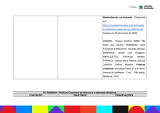 Radicalizando na inclusão. Disponível
em:
https://ricardoshimosakai.com.br/aventur
a-adaptada-a-pessoas-com-deficiencia/.
Acesso em 25 de janeiro de 2024
DARIDO, Suraya Cristina; DINIZ, Irlla
Karla dos Santos; FERREIRA, Aline
Fernanda; CARVALHO, Amarilis Oliveira;
BARROSO, André Luís Ruggiero;
IMPOLCETTO, Fernanda Moreto;
FRANCO, Laercio Claro Pereira; SOUZA
JUNIOR, Osmar Moreira. Práticas
corporais; educação física: 6° a 9º anos:
manual do professor. 1ª ed.: - São paulo:
Moderna, 2018.
16ª SEMANA - Práticas Corporais de Aventura e esportes olímpicos.
CONTEÚDO OBJETIVOS OBSERVAÇÕES
 