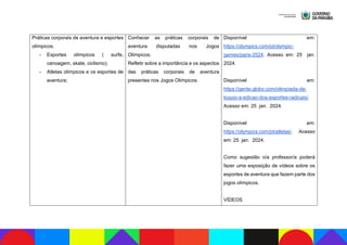 Práticas corporais de aventura e esportes
olímpicos.
- Esportes olímpicos ( surfe,
canoagem, skate, ciclismo);
- Atletas olímpicos e os esportes de
aventura;
Conhecer as práticas corporais de
aventura disputadas nos Jogos
Olímpicos.
Refletir sobre a importância e os aspectos
das práticas corporais de aventura
presentes nos Jogos Olímpicos.
Disponível em:
https://olympics.com/pt/olympic-
games/paris-2024. Acesso em: 25 jan.
2024.
Disponível em:
https://gente.globo.com/olimpiada-de-
toquio-a-edicao-dos-esportes-radicais/.
Acesso em: 25 jan. 2024.
Disponível em:
https://olympics.com/pt/atletas/. Acesso
em: 25 jan. 2024.
Como sugestão o/a professor/a poderá
fazer uma exposição de vídeos sobre os
esportes de aventura que fazem parte dos
jogos olímpicos.
VÍDEOS
 