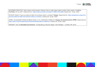 SUVOMAN CREATIVE. Solar system school project making | How to make solar system model | Solar system modelling.
YouTube. 30 nov 2021. Disponível em: https://www.youtube.com/watch?v=ME37m2mJkBU Acesso em: 18 jan. 2024.
SCOLES, Sarah. O que as ondas de rádio nos ensinam sobre o universo? Unesp. Disponível em: https://parajovens.unesp.br/o-
que-as-ondas-de-radio-nos-ensinam-sobre-o-universo/. Acesso em: 22 jan. 2024.
UFMG. Universidade Federal de Minas Gerais. (s.d.). Asteroides e Meteoros. Espaço do Conhecimento UFMG. Disponível em:
https://www.ufmg.br/espacodoconhecimento/asteroides-e-meteoros/. Acesso em: 22 jan. 2024.
WEIGERT, Davi. A Grandeza do Universo - Do Big Bang ao Buraco Negro / Davi Weigert. - Curitiba, PR, 2015.
 