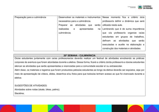 Preparação para a culminância Desenvolver os materiais e instrumentos
necessários para a culminância.
Preparar as atividades que serão
realizadas e apresentadas na
culminância.
Nesse momento fica a critério do/a
professor/a definir a dinâmica que será
utilizada nesta aula.
Lembrando que é de suma importância
que o/a professor/a organize os/as
estudantes em grupos de trabalhos,
definam as atividades que serão
executadas e auxilie na elaboração e
construção dos materiais e atividades.
20ª SEMANA - CULMINÂNCIA
Os/as estudantes juntamente com os/as professores/as deverão realizar um festival de atividades envolvendo as práticas
corporais de aventura que foram abordadas durante a eletiva. Dessa forma, ficará a critério do/da professor/a e dos/as estudantes
elencar as atividades que serão apresentadas e vivenciadas para a comunidade escolar e/ ou extraescolar.
Além disso, os materiais e registros que foram produzidos pelos/as estudantes ao longo da eletiva deverão ser expostos, seja por
meio de apresentação de vídeos, slides, desenhos e/ou fotos para que todos/as tenham acesso ao que foi vivenciado durante a
eletiva.
SUGESTÕES DE ATIVIDADES:
Atividades sobre rodas (skate, bikes, patins);
Slackline;
 