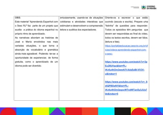 OBS:
Este material “Aprendendo Espanhol com
o Sesc RJ" faz parte de um projeto que
auxilia a prática do idioma espanhol no
próprio ritmo de aprendizado.
As narrativas abordam as histórias de
José e María envolvidos nas mais
variadas situações, o que torna a
absorção de vocabulário e gramática
ainda mais agradável. Podendo ter-se a
oportunidade de experienciar, de forma
gratuita, como o aprendizado de um
idioma pode ser divertido.
entusiasmante, usando-se de situações
cotidianas e atividades interativas que
estimulam e desenvolvem a compreensão
leitora e auditiva dos espectadores.
Oriente-os a escrever o que estão
ouvindo (escuta e escrita). Prepare uma
“listinha” de questões para responder.
Todos os episódios têm perguntas que
devem ser respondidas ao final do vídeo,
todos os textos escritos, devem ser lidos.
(leitura e fala).
https://portaldaeducacao.sescrio.org.br/of
icias/videos-aprendendo-espanhol-com-
o-sesc-
https://www.youtube.com/watch?v=3p
Ec2lIUVqc&list=PL-
iKv0u4hOm3ww4i7l-XdyEeBI-VV3V-
u&index=1
https://www.youtube.com/watch?v=_S
diQPBDaNY&list=PL-
iKv0u4hOm3zqocWTndWTanSy3JUa7
bk&index=5
 