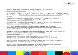 AIDAR, L. Tango: origem, características e artistas. Toda Matéria, 2019. Disponível em:
https://www.todamateria.com.br/tango/ Acesso em: 24 jan. 2024.
CONSTANTINO, L.; SALES, F.; GONÇALVES, A.; PEREIRA, E.; SUEIRO, V. ESTADÃO. Raio X da Tartaruga Cabeçuda.
Estadão. Disponível em: https://infograficos.estadao.com.br/public/sustentabilidade/raio-x-tartaruga-cabecuda/. Acesso em: 24
jan. 2024.
DANGRZ. RBD - Salvame ( en vivo desde Monterrey 23 novembro 2023). Youtube, 2023. Disponível em:
https://www.youtube.com/watch?v=VVE9EZzAOQ4 Acesso em: 23 jan. 2024.
DESENHO FÁCIL. Como desenhar tirinhas - desenho fácil. Youtube, 27 jul. 2020. (9 min 7 s). Disponível em:
https://www.youtube.com/watch?v=KB5nZWpifLk. Acesso em: 1 fev. 2024.
LEITE, Diogo. 3 planos de aula - 6º ano - A organização social no Império Inca. Disponível em:
https://novaescola.org.br/planos-de-aula/fundamental/6ano/historia/a-organizacao-social-no-imperio-inca/4968
Acesso em: 1 fev. 2024. Acesso em: 25 jan. 2024.
MARAMBIO, Bernardita Stuven. Español: Antiguo sistema de cultivo de la cultura Inca, El Colca, Arequipa, Perú.
Disponível em: https://commons.wikimedia.org/w/index.php?curid=72830155
Acesso em: 10 dez. 2018. Acesso em: 24 jan. 2024.
MERINO, I. Os 11 novos povoados espanhóis mais bonitos. El país. Disponível em:
https://brasil.elpais.com/brasil/2020/12/22/album/1608628637_747184.html Acesso em: 25 jan. 2024.
METEORO BRASIL. Mafalda, Charlie Brown e Umberto Eco. Youtube, 4 jul. 2018. (10 min 55 s). Disponível em:
https://www.youtube.com/watch?v=U1i-mR11HqQ. Acesso em: 1 fev. 2024.
MONROY, Marco. Gírias em Espanhol: As melhores 159 do México, Cuba e além. Berlitz. Disponível em:
https://www.berlitz.com/pt-br/blog/girias-em-espanhol Acesso em: 25 jan. 2024.
 