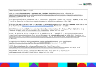 Capitol Records, 2004. Faixa 11, (3:43).
SANTOS, Juliana. Reconhecendo a linguagem que compõe o infográfico. Nova Escola. Disponível em:
https://novaescola.org.br/planos-de-aula/fundamental/7ano/lingua-portuguesa/reconhecendo-a-linguagem-que-compoe-o-
infografico/3209 Acesso em: 24 jan. 2024.
SESC RJ. Conociendo a uno por internet: Aula 01, Temporada 1. Aprendendo Espanhol com o Sesc RJ. Youtube, 16 abr. 2020.
(1 min 52 s). Disponível em: https://www.youtube.com/watch?v=3pEc2lIUVqc. Acesso em: 1 fev. 2024.
SESC RJ. José, María y la fama | Aula 01 | Temporada 3 | Aprendendo Espanhol com o Sesc RJ |. Youtube, 12 jul. 2022. (1 min
58 s). Disponível em: https://www.youtube.com/watch?v=NknwUw1YuDE. Acesso em: 1 fev. 2024.
SESC RJ. Respecto | Aula 05 | Temporada 2 | Aprendendo Espanhol com o Sesc RJ |. Youtube, 17 jun. 2021. (2 min 50 s).
Disponível em: https://www.youtube.com/watch?v=_SdiQPBDaNY. Acesso em: 1 fev. 2024.
SILVA, T. M.; BATISTA, R. R. S; GONÇALVES, V. S.; BARBOSA, G. E. L.; RIBEIRO, G. C. N. O ensino/aprendizagem da
Língua Espanhola através da dança: ritmos latinos. VII Encontro de Iniciação à Docência da UFPB, 2024. Disponível em:
https://editorarealize.com.br/editora/anais/enid/2019/TRABALHO_EV134_MD4_SA23_ID590_19102019155232.pdf Acesso em:
24 jan. 2024.
SPANGLISH. In: WIKIPÉDIA, a enciclopédia livre. Flórida: Wikimedia Foundation, 2023. Disponível em:
https://pt.wikipedia.org/w/index.php?title=Spanglish&oldid=65800240. Acesso em: 24 jan.2023.
YÁZIGI. 9 comidas típicas dos países que falam espanhol. Yázigi. Disponível em:
https://www.yazigi.com.br/noticias/cultura/9-comidas-tipicas-dos-paises-que-falam-espanhol acesso em: 24 jan. 2024.
0000MATINA. Por una Cabeza - Carlos Gardel. Youtube, 12 fev. 2012. (2 min 25 s). Disponível em:
https://www.youtube.com/watch?v=Gcxv7i02lXc. Acesso em: 1 fev. 2024.
 