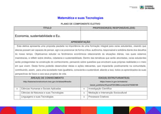 Matemática e suas Tecnologias
PLANO DE COMPONENTE ELETIVO
TÍTULO PROFESSOR(ES) RESPONSÁVEL(EIS)
Economia, sustentabilidade e Eu.
APRESENTAÇÃO
Esta eletiva apresenta uma proposta pautada na importância de uma formação integral para os/as estudantes, visando que
eles/as possam ser capazes de pensar, agir e se posicionar de forma crítica, autônoma, responsável e solidária diante dos desafios
do nosso tempo. Objetivamos estudar os fenômenos econômicos relacionando às situações diárias, nas quais estamos
inseridos/as, e refletir sobre direitos, cidadania e sustentabilidade. Dentro das temáticas que serão abordadas, os/as estudantes
serão protagonistas na construção do conhecimento, pensando sobre questões que envolvem suas próprias realidades e o meio
em que vivem. Desta forma poderão desenvolver ideias e ações relevantes, que impactarão positivamente na comunidade,
contribuindo, assim, para uma sociedade mais igualitária, consciente e sustentável, aliando a isso, todos os aprendizados às suas
perspectivas de futuro e aos seus projetos de vida.
ÁREA(S) DE CONHECIMENTO
http://basenacionalcomum.mec.gov.br/abase/#medio
EIXO(S) ESTRUTURANTE(S)
https://www.in.gov.br/materia/-
/asset_publisher/Kujrw0TZC2Mb/content/id/70268199
x Ciências Humanas e Sociais Aplicadas x Investigação Científica
Ciências da Natureza e suas Tecnologias x Mediação e Intervenção Sociocultural
Linguagens e suas Tecnologias x Processos Criativos
 