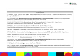REFERÊNCIAS
A GRANDE Aposta. Direção: Adam McKay. Roteiro: Adam McKay e Charles Randolph. Local: Plan B Entertainment e Regency
Enterprise, 2016. 2h11m
ATLAS FINANCEIRO. Minimalismo financeiro: saia das dívidas e comece a prosperar!. Youtube, 2023. Disponível em:
https://www.youtube.com/watch?v=tSx1rmEBkKE. Acesso em: 31 jan. 2024.
BANCO CENTRAL DO BRASIL. Eu vou levar - Série "Eu e meu dinheiro". Youtube, 2015. Disponível em:
https://www.youtube.com/watch?v=FdTip4SdWMw. Acesso em 31 jan. 2024.
BARICCAT, Marcelo. Questionário de Consumo Consciente. Wordwall. Disponível:
https://wordwall.net/pt/resource/30187332/consumo-consciente. Acesso em: 31 jan. 2024.
BAUMAN, Z. Vida para o consumo: a transformação das pessoas em mercadoria. Rio de Janeiro: Zahar,2008.
BRASIL, Cristina. Consumo das famílias é grande motor da economia, diz IBGE. Agência Brasil, 2020. Disponível em:
BRASIL. Ministério da Educação. Base Nacional Comum Curricular. Brasília, 2018.
CANVA. Disponível em: https://www.canva.com/. Acesso em: 31 jan. 2024.
CARRANÇA, Thaís. Cinco propostas para retomar economia após coronavírus. BBC, 2020. Disponível em:
https://www.bbc.com/portuguese/brasil-52274059. Acesso em 31 jan. 2024.
CASTELLAR, S. M. Metodologias Ativas: São Paulo: FTD, 2016.
CRUZ, Camila Oliveira, da. Consumo consciente. Infoescola. Disponível em: https://www.infoescola.com/desenvolvimento-
sustentavel/consumo-consciente/. Acesso em: 31 jan. 2024.
 