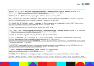 MANUAL DA EVOLUÇÃO. Encontrar o equilíbrio financeiro| A mentalidade das finanças pessoais. Youtube, 2023.
Disponível em: https://www.youtube.com/watch?v=Ep65y-eQxgE. Acesso em: 31 jan. 2024.
MARQUES, E. C. L. Redes Sociais, segregação e pobreza. São Paulo: Unesp, 2010.
MEIO SUSTENTÁVEL. Consumo Consciente: como se tornar um consumidor consciente? Meio sustentável. Disponível
em: https://meiosustentavel.com.br/consumo-consciente/ . Acesso em: 31 jan. 2024.
MHYANAZE. Ep. 15 - As Redes Sociais e mudanças no Comportamento do Consumidor. Youtube, 2021. Disponível em:
https://www.youtube.com/watch?v=91zocPkxq0M. Acesso em: 31 jan. 2024.
PICSART. Disponível em: https://picsart.com/pt/. Acesso em: 31 jan. 2024.
POLÍTICA NO PAPEL. Impostos, taxas, contribuições e tributos - o que são e para que servem. Youtube, 2018. Disponível
em: https://www.youtube.com/watch?v=8NUvsqeVtkA. Acesso em 31 jan. 2024.
SANTOS, M. Economia espacial: críticas e alternativas. São Paulo: Edusp,2003.
SILVA, L. F. TREVISAN, L. N. GUEVARA, A. H. A Cultura do consumismo: Consciência e Sustentabilidade como Valores
Abstratos. Revista Ibero-Americana de Ciências Ambientais, 2015. Disponível em:
https://www.researchgate.net/publication/319088556_A_cultura_do_consumismo_consciencia_e_sustentabilidade_como_valore
s_abstratos. Acesso em: 23 jan. 2024.
TIME SERASA. Organização financeira: como gerenciar as finanças de forma inteligente. Serasa, 2023. Disponível em:
https://www.serasa.com.br/blog/organizacao-financeira/ . Acesso em: 31 jan. 2024.
TV BRASIL. Museu de Valores do Banco Central. Youtube, 2012. Disponível em:
https://www.youtube.com/watch?v=p7ekTv2zx6E. Acesso em 31 jan. 2024.
VELASCO, P. D. N. Educando para a argumentação: contribuições do ensino da lógica. São Paulo : Autêntica, 2017.
ZABALA, A. Como aprender e ensinar competências. Tradução de Carlos Henrique Lucas Lima. Porto Alegre: Penso, 2014.
 