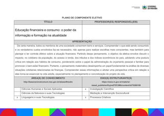 PLANO DE COMPONENTE ELETIVO
TÍTULO PROFESSOR(ES) RESPONSÁVEL(EIS)
Educação financeira e consumo: o poder da
informação e formação na atualidade
APRESENTAÇÃO
De certa maneira, todos os membros de uma sociedade consomem bens e serviços. Compreender o que está sendo consumido
e os verdadeiros custos envolvidos faz-se necessário, não apenas para realizar escolhas mais conscientes, mas também para
planejar e ter controle efetivo sobre a situação financeira. Partindo desse pensamento, o objetivo da eletiva envolve discutir o
impacto, no cotidiano da população, do acesso à renda, dos tributos e dos índices econômicos do país, adotando uma postura
crítica em relação aos hábitos de consumo, ponderando sobre o papel da administração do orçamento pessoal e familiar para
promover o bem-estar financeiro. Portanto, o pensamento matemático desempenha um papel fundamental na análise de diversas
situações cotidianas relacionadas às finanças. Compreender essas informações e adotar uma perspectiva crítica em relação a
elas torna-se essencial na vida adulta, especialmente no planejamento e concretização do projeto de vida.
ÁREA(S) DE CONHECIMENTO
http://basenacionalcomum.mec.gov.br/abase/#medio
EIXO(S) ESTRUTURANTE(S)
https://www.in.gov.br/materia/-
/asset_publisher/Kujrw0TZC2Mb/content/id/70268199
Ciências Humanas e Sociais Aplicadas x Investigação Científica
Ciências da Natureza e suas Tecnologias Mediação e Intervenção Sociocultural
x Linguagens e suas Tecnologias x Processos Criativos
 