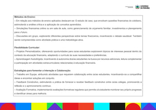Métodos de Ensino:
– Em relação aos métodos de ensino aplicados destacam-se: O estudo de caso, que envolvam questões financeiras do cotidiano,
estimulando a análise crítica e a aplicação de conceitos aprendidos.
– Simulações financeiras online ou em sala de aula, como gerenciamento de orçamento familiar, investimentos e planejamento
para o futuro.
– Discussões em grupo, explorando diferentes perspectivas sobre temas financeiros, incentivando o debate saudável. Também
sendo compreendida como atividade prática e uma metodologia ativa.
Flexibilidade Curricular:
– Projetos Personalizados, oferecendo oportunidades para os/as estudantes explorarem tópicos de interesse pessoal dentro do
contexto da educação financeira, adaptando o currículo às suas necessidades e preferências.
– Aprendizagem Autodirigida, incentivando à autonomia dos/as estudantes na busca por recursos adicionais, leitura complementar
e participação em atividades extracurriculares relacionadas à educação financeira.
Estratégias para fomentar a Interação e Colaboração:
– Trabalho em Equipe, atribuindo atividades que requerem colaboração entre os/as estudantes, incentivando-os a compartilhar
ideias e encontrar soluções em conjunto.
– Feedback Construtivo, estimulando a prática de fornecer e receber feedback construtivo entre os/as colegas, promovendo a
reflexão e o aprimoramento contínuo.
– Avaliação Formativa, implementando avaliações formativas regulares que permite o/a estudante monitorar seu próprio progresso
e identificar áreas para melhoria.
 
