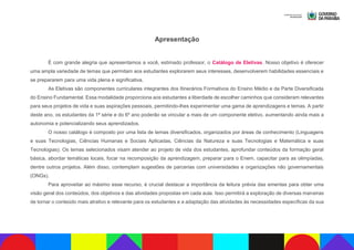 Apresentação
É com grande alegria que apresentamos a você, estimado professor, o Catálogo de Eletivas. Nosso objetivo é oferecer
uma ampla variedade de temas que permitam aos estudantes explorarem seus interesses, desenvolverem habilidades essenciais e
se prepararem para uma vida plena e significativa.
As Eletivas são componentes curriculares integrantes dos Itinerários Formativos do Ensino Médio e da Parte Diversificada
do Ensino Fundamental. Essa modalidade proporciona aos estudantes a liberdade de escolher caminhos que consideram relevantes
para seus projetos de vida e suas aspirações pessoais, permitindo-lhes experimentar uma gama de aprendizagens e temas. A partir
deste ano, os estudantes da 1ª série e do 6º ano poderão se vincular a mais de um componente eletivo, aumentando ainda mais a
autonomia e potencializando seus aprendizados.
O nosso catálogo é composto por uma lista de temas diversificados, organizados por áreas de conhecimento (Linguagens
e suas Tecnologias, Ciências Humanas e Sociais Aplicadas, Ciências da Natureza e suas Tecnologias e Matemática e suas
Tecnologias). Os temas selecionados visam atender ao projeto de vida dos estudantes, aprofundar conteúdos da formação geral
básica, abordar temáticas locais, focar na recomposição da aprendizagem, preparar para o Enem, capacitar para as olimpíadas,
dentre outros projetos. Além disso, contemplam sugestões de parcerias com universidades e organizações não governamentais
(ONGs).
Para aproveitar ao máximo esse recurso, é crucial destacar a importância da leitura prévia das ementas para obter uma
visão geral dos conteúdos, dos objetivos e das atividades propostas em cada aula. Isso permitirá a exploração de diversas maneiras
de tornar o conteúdo mais atrativo e relevante para os estudantes e a adaptação das atividades às necessidades específicas da sua
 