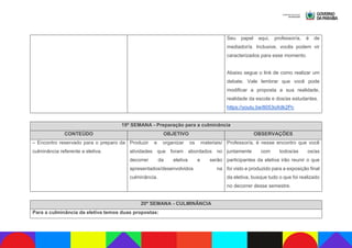Seu papel aqui, professor/a, é de
mediador/a. Inclusive, vocês podem vir
caracterizados para esse momento.
Abaixo segue o link de como realizar um
debate. Vale lembrar que você pode
modificar a proposta a sua realidade,
realidade da escola e dos/as estudantes.
https://youtu.be/8053oXdk2Pc
19ª SEMANA - Preparação para a culminância
CONTEÚDO OBJETIVO OBSERVAÇÕES
– Encontro reservado para o preparo da
culminância referente a eletiva.
Produzir e organizar os materiais/
atividades que foram abordados no
decorrer da eletiva e serão
apresentados/desenvolvidos na
culminância.
Professor/a, é nesse encontro que você
juntamente com todos/as os/as
participantes da eletiva irão reunir o que
foi visto e produzido para a exposição final
da eletiva, busque tudo o que foi realizado
no decorrer desse semestre.
20ª SEMANA - CULMINÂNCIA
Para a culminância da eletiva temos duas propostas:
 