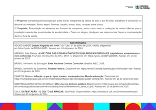 1° Proposta: Apresentação/exposição por parte dos/as integrantes da eletiva de tudo o que foi visto, trabalhado e construído no
decorrer do semestre. Sendo esses: Poemas, cordéis, textos, fotos, cartazes entre outros.
2° Proposta: Arrecadação de alimentos em formato de campanha, tendo como meta a confecção de cestas básicas para a
população carente das proximidades da escola/cidade - Criem um slogan, divulguem nas redes sociais, façam a movimentação
dentro e fora da escola.
REFERÊNCIAS
ADORO SABER. Debate Regrado em 4 min. YouTube, 01 de junho de 2021. 4m56s. Disponível
em:https://youtu.be/8053oXdk2Pc. Acesso em: 24 de janeiro de 2024.
AMORIM, Eder Ramos. A HISTÓRIA DAS COISAS COMPLETO DUBLADO EM PORTUGUES (capitalismo, consumismo e
meio ambiente). YouTube, 05 de junho de 2013. 21m17s. Disponível em: https://youtu.be/Q3YqeDSfdfk. Acesso em: 25 de
janeiro de 2025.
BRASIL. Ministério da Educação. Base Nacional Comum Curricular. Brasília: MEC, 2018.
BRASIL. Ministério da Economia. Receita Federal. Disponível em: https://www27.receita.fazenda.gov.br/simulador-irpf/. Acesso
em 25 de janeiro de 2024.
CAMPOS, Mateus. Inflação: o que é, tipos, causas, consequências. Mundo educação. Disponível em:
https://mundoeducacao.uol.com.br/matematica/inflacao-desvalorizacao-poder-compra.htm. Acesso em: 25 de janeiro de 2024.
CONTROLADORIA GERAL DA UNIÃO. Olho vivo no dinheiro público. Disponível em: https://www.gov.br/cgu/pt-br/centrais-
de-conteudo/publicacoes/controle-social/arquivos/cartillhaolhovivo_baixa_v2.pdf. Acesso em: 25 de janeiro de 2025.
CULT. OSTENTAÇÃO – O CULTO ÀS MARCAS. São Paulo. Disponível em: https://revistacult.uol.com.br/home/ostentacao/.
Acesso em 25 de janeiro de 2024.
 