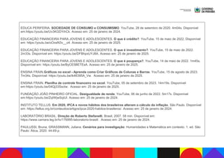 EDUCA PERIFERIA. SOCIEDADE DE CONSUMO e CONSUMISMO. YouTube, 28 de setembro de 2020. 4m04s. Disponível
em:https://youtu.be/Uv3KGDYihCk. Acesso em: 25 de janeiro de 2024.
EDUCAÇÃO FINANCEIRA PARA JOVENS E ADOLESCENTES. O que é crédito?. YouTube, 15 de maio de 2022. Disponível
em: https://youtu.be/oOosN3v__o4. Acesso em: 25 de janeiro de 2025.
EDUCAÇÃO FINANCEIRA PARA JOVENS E ADOLESCENTES. O que é investimento?. YouTube, 15 de maio de 2022.
2m33s. Disponível em: https://youtu.be/DFBhpxUYJ8A. Acesso em: 25 de janeiro de 2025.
EDUCAÇÃO FINANCEIRA PARA JOVENS E ADOLESCENTES. O que é poupança?. YouTube, 14 de maio de 2022. 1m45s.
Disponível em: https://youtu.be/ByCE5BETEsA. Acesso em: 25 de janeiro de 2025.
ENSINA FRAIN.Gráficos no excel - Aprenda como Criar Gráficos de Colunas e Barras. YouTube, 15 de agosto de 2023.
7m34s. Disponível: https://youtu.be/ik46395A_Vw. Acesso em: 25 de janeiro de 2025.
ENSINA FRAIN. Planilha de controle financeiro no excel. YouTube, 05 de setembro de 2023. 14m19s. Disponível
em:https://youtu.be/04Qj33Ssctw. Acesso em: 25 de janeiro de 2025.
FUNDAÇÃO JOÃO PINHEIRO OFICIAL. Desigualdade de renda. YouTube, 06 de junho de 2022. 5m17s. Disponível
em:https://youtu.be/ZqIWjwSqiUI. Acesso em: 25 de janeiro de 2024.
INSTITUTO TELLUS. Em 2020, IPCA e novos hábitos dos brasileiros alteram o cálculo da inflação, São Paulo. Disponível
em: https://tellus.org.br/conteudos/artigos/ipca-2020-habitos-brasileros/. Acesso em: 25 de janeiro de 2024.
LABORATÓRIO BRASIL. Direção de Roberto Stefanelli, Brasil, 2007. 58 min. Disponível em:
https://www.camara.leg.br/tv/176995-laboratorio-brasil/. Acesso em: 25 de janeiro de 2024.
PAULUSSI, Bruna; GRASSMANN, Juliana. Cenários para investigação: Humanidades e Matemática em contexto. 1. ed. São
Paulo: Ática, 2020. 44-69 p.
 