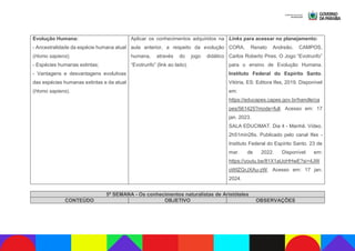 Evolução Humana:
- Ancestralidade da espécie humana atual
(Homo sapiens);
- Espécies humanas extintas;
- Vantagens e desvantagens evolutivas
das espécies humanas extintas e da atual
(Homo sapiens).
Aplicar os conhecimentos adquiridos na
aula anterior, a respeito da evolução
humana, através do jogo didático
“Evotrunfo” (link ao lado).
Links para acessar no planejamento:
CORA, Renato Andreão. CAMPOS,
Carlos Roberto Pires. O Jogo “Evotrunfo”
para o ensino de Evolução Humana.
Instituto Federal do Espírito Santo.
Vitória, ES: Editora Ifes, 2019. Disponível
em:
https://educapes.capes.gov.br/handle/ca
pes/561425?mode=full. Acesso em: 17
jan. 2023.
SALA EDUCIMAT. Dia 4 - Manhã. Vídeo.
2h51min26s. Publicado pelo canal Ifes -
Instituto Federal do Espírito Santo. 23 de
mar. de 2022. Disponível em:
https://youtu.be/81X1aUoHHwE?si=4JW
oWlZGrJXAu-zW. Acesso em: 17 jan.
2024.
5ª SEMANA - Os conhecimentos naturalistas de Aristóteles
CONTEÚDO OBJETIVO OBSERVAÇÕES
 