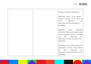 Links para acessar no planejamento:
SANTANA, Daniel. Juros Simples /
fórmulas. YouTube, 10 de agosto de
2019. Disponível em:
https://www.YouTube.com/watch?v=-
pdcIrg9Nxo;
SANTANA, Daniel. Matemática
Financeira / Diferença entre juros simples
e juros compostos. YouTube, 31 de julho
de 2019. Disponível em:
https://www.YouTube.com/watch?v=hC-
Bt9N1PW8;
Descomplica. Juros / Quer que desenhe /
Descomplica. YouTube, 15 de novembro
de 2018. Disponível em:
https://www.YouTube.com/watch?v=U_fc
oQ50wWU.
 
