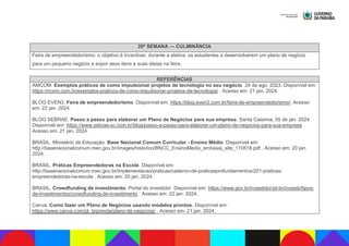 20ª SEMANA — CULMINÂNCIA
Feira de empreendedorismo: o objetivo é incentivar, durante a eletiva, os estudantes a desenvolverem um plano de negócio
para um pequeno negócio e expor seus itens e suas ideias na feira.
REFERÊNCIAS
AMCOM. Exemplos práticos de como impulsionar projetos de tecnologia no seu negócio. 24 de ago. 2023. Disponível em:
https:/mcom.com.br/exemplos-praticos-de-como-impulsionar-projetos-de-tecnologia/ . Acesso em: 21 jan. 2024.
BLOG EVEN3. Feira de empreendedorismo. Disponível em: https://blog.even3.com.br/feira-de-empreendedorismo/. Acesso
em: 22 jan. 2024.
BLOG SEBRAE. Passo a passo para elaborar um Plano de Negócios para sua empresa. Santa Catarina, 05 de jan. 2024.
Disponível em: https://www.sebrae-sc.com.br/blog/passo-a-passo-para-elaborar-um-plano-de-negocios-para-sua-empresa .
Acesso em: 21 jan. 2024.
BRASIL. Ministério da Educação. Base Nacional Comum Curricular - Ensino Médio. Disponível em:
http://basenacionalcomum.mec.gov.br/images/historico/BNCC_EnsinoMedio_embaixa_site_110518.pdf . Acesso em: 20 jan.
2024.
BRASIL. Práticas Empreendedoras na Escola. Disponível em:
http://basenacionalcomum.mec.gov.br/implementacao/praticas/caderno-de-praticasprofundamentos/201-praticas-
empreendedoras-na-escola . Acesso em: 20 jan. 2024.
BRASIL. Crowdfunding de investimento. Portal do investidor. Disponível em: https://www.gov.br/investidor/pt-br/investir/tipos-
de-investimentos/crowdfunding-de-investimento . Acesso em: 22 jan. 2024.
Canva. Como fazer um Plano de Negócios usando modelos prontos. Disponível em:
https://www.canva.com/pt_brprenda/plano-de-negocios/ . Acesso em: 21 jan. 2024.
 