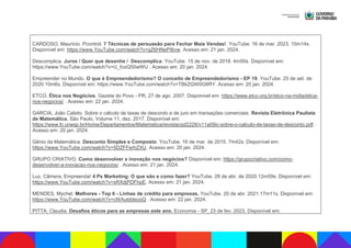 CARDOSO, Maurício. Pcontrol. 7 Técnicas de persuasão para Fechar Mais Vendas!. YouTube. 16 de mar. 2023. 10m14s.
Disponível em: https://www.YouTube.com/watch?v=gZ6HNePI6vw. Acesso em: 21 jan. 2024.
Descomplica. Juros / Quer que desenhe / Descomplica. YouTube. 15 de nov. de 2018. 4m50s. Disponível em:
https://www.YouTube.com/watch?v=U_fcoQ50wWU . Acesso em: 20 jan. 2024.
Empreender no Mundo. O que é Empreendedorismo? O conceito de Empreendedorismo - EP 19. YouTube. 25 de set. de
2020.10m6s. Disponível em: https://www.YouTube.com/watch?v=TBkZGW0G8RY. Acesso em: 20 jan. 2024.
ETCO. Ética nos Negócios. Gazeta do Povo - PR, 27 de ago. 2007. Disponível em: https://www.etco.org.br/etco-na-midia/etica-
nos-negocios/ . Acesso em: 22 jan. 2024.
GARCIA, João Calixto. Sobre o cálculo de taxas de desconto e de juro em transações comerciais. Revista Eletrônica Paulista
de Matemática, São Paulo, Volume 11, dez. 2017. Disponível em:
https://www.fc.unesp.br/Home/Departamentos/Matematica/revistacqd2228/v11a09ic-sobre-o-calculo-de-taxas-de-desconto.pdf .
Acesso em: 20 jan. 2024.
Gênio da Matemática. Desconto Simples e Composto. YouTube. 16 de mar. de 2015. 7m42s. Disponível em:
https://www.YouTube.com/watch?v=5DZFFerhZXU. Acesso em: 20 jan. 2024.
GRUPO CRIATIVO. Como desenvolver a inovação nos negócios? Disponível em: https://grupocriativo.com/como-
desenvolver-a-inovacao-nos-negocios/ . Acesso em: 21 jan. 2024.
Luz, Câmera, Empreenda! 4 Ps Marketing: O que são e como fazer? YouTube, 28 de abr. de 2020.12m59s. Disponível em:
https://www.YouTube.com/watch?v=sRXdjPDFhpE. Acesso em: 21 jan. 2024.
MENDES, Mychel. Melhores - Top 6 - Linhas de crédito para empresas. YouTube. 20 de abr. 2021.17m11s. Disponível em:
https://www.YouTube.com/watch?v=cWAutddeooQ . Acesso em: 22 jan. 2024.
PITTA, Claudia. Desafios éticos para as empresas este ano. Economia - SP, 23 de fev. 2023. Disponível em:
 