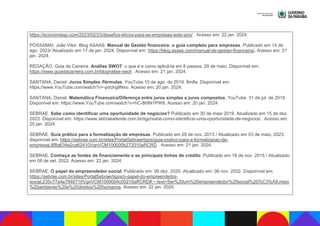 https://economiasp.com/2023/02/23/desafios-eticos-para-as-empresas-este-ano/ . Acesso em: 22 jan. 2024.
POSSAMAI, João Vitor. Blog ASAAS. Manual de Gestão financeira: o guia completo para empresas. Publicado em 14 de
ago. 2023/ Atualizado em 17 de jan. 2024. Disponível em: https://blog.asaas.com/manual-de-gestao-financeira/. Acesso em: 21
jan. 2024.
REDAÇÃO. Guia da Carreira. Análise SWOT: o que é e como aplicá-la em 8 passos. 29 de maio. Disponível em:
https://www.guiadacarreira.com.br/blognalise-swot . Acesso em: 21 jan. 2024.
SANTANA, Daniel. Juros Simples /fórmulas. YouTube.10 de ago. de 2019. 8m8s. Disponível em:
https://www.YouTube.com/watch?v=-pdcIrg9Nxo. Acesso em: 20 jan. 2024.
SANTANA, Daniel. Matemática Financeira/Diferença entre juros simples e juros compostos. YouTube. 31 de jul. de 2019.
Disponível em: https://www.YouTube.com/watch?v=hC-Bt9N1PW8. Acesso em: 20 jan. 2024.
SEBRAE. Sabe como identificar uma oportunidade de negócios? Publicado em 30 de maio 2019. Atualizado em 15 de dez.
2023. Disponível em: https://www.sebraeatende.com.brrtigo/sabe-como-identificar-uma-oportunidade-de-negocios . Acesso em:
20 jan. 2024.
SEBRAE. Guia prático para a formalização de empresas. Publicado em 20 de nov. 2013 / Atualizado em 03 de maio, 2023.
disponível em: https://sebrae.com.br/sites/PortalSebraertigos/guia-pratico-para-a-formalizacao-de-
empresas,8f8a634e2ca62410VgnVCM100000b272010aRCRD . Acesso em: 21 jan. 2024.
SEBRAE. Conheça as fontes de financiamento e as principais linhas de crédito. Publicado em 16 de nov. 2015 / Atualizado
em 08 de set. 2022. Acesso em: 22 jan. 2024.
SEBRAE. O papel do empreendedor social. Publicado em: 09 dez. 2020. Atualizado em: 06 nov. 2022. Disponível em:
https://sebrae.com.br/sites/PortalSebraertigos/o-papel-do-empreendedor-
social,235c77a4e7846710VgnVCM1000004c00210aRCRD#:~:text=Ser%20um%20empreendedor%20social%20%C3%A9,meio
%20ambiente%20e%20direitos%20humanos. Acesso em: 22 jan. 2024.
 