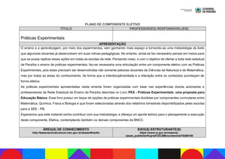 PLANO DE COMPONENTE ELETIVO
TÍTULO PROFESSOR(ES) RESPONSÁVEL(EIS)
Práticas Experimentais
APRESENTAÇÃO
O ensino e a aprendizagem, por meio dos experimentos, vem ganhando mais espaço e tornando-se uma metodologia de êxito
que alguns/as docentes já desenvolvem em suas rotinas pedagógicas. No entanto, ainda se faz necessário pensar em meios para
que se possa replicar essas ações em todas as escolas da rede. Pensando nisso, e com o objetivo de ofertar a toda rede estadual
da Paraíba o ensino de práticas experimentais, fez-se necessária uma articulação entre um componente eletivo com as Práticas
Experimentais, pois estas precisam ser desenvolvidas não somente pelos/as docentes de Ciências da Natureza e de Matemática,
mas por todas as áreas do conhecimento, de forma que a interdisciplinaridade e a interação entre os conteúdos aconteçam de
forma efetiva.
As práticas experimentais apresentadas nesta ementa foram organizadas com base nas experiências dos/as autores/as e
professores/as da Rede Estadual de Ensino da Paraíba descritas no Livro PEX - Práticas Experimentais: uma proposta para
Educação Básica. Esse livro possui um leque de opções de práticas experimentais divididas por componentes curriculares entre
Matemática, Química, Física e Biologia e que foram selecionadas através dos relatórios bimestrais disponibilizados pelas escolas
para a SEE - PB.
Esperamos que este material venha contribuir com sua metodologia, e ofereça um aporte teórico para o planejamento e execução
deste componente, Eletiva, contemplando também os demais componentes da BNCC.
ÁREA(S) DE CONHECIMENTO
http://basenacionalcomum.mec.gov.br/abase/#medio
EIXO(S) ESTRUTURANTE(S)
https://www.in.gov.br/materia/-
/asset_publisher/Kujrw0TZC2Mb/content/id/70268199
 