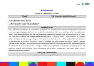 Áreas diversas
PLANO DE COMPONENTE ELETIVO
TÍTULO PROFESSOR(ES) RESPONSÁVEL(EIS)
Autodidatismo: como minha
performance favorece meus estudos?
APRESENTAÇÃO
Os/As estudantes, ao chegarem no Ensino Médio, se deparam com muitas mudanças. São novos componentes curriculares,
novos/as colegas de sala e provavelmente nova escola. E para dar conta de todos esses desafios, a melhor maneira é criar um
hábito e rotina de estudos eficazes para lidar com as demandas que este novo segmento exige. Segundo a BNCC (2018, p. 465),
uma das ações que a escola que acolhe as juventudes deve realizar é “assegurar tempos e espaços para que os estudantes
reflitam sobre suas experiências e aprendizagens individuais e interpessoais, de modo a valorizarem o conhecimento, confiarem
em sua capacidade de aprender, e identificarem e utilizarem estratégias mais eficientes a seu aprendizado.” Para isto é que essa
Eletiva é ofertada. Ela tem o intuito de proporcionar conhecimento sobre a organização da agenda e planejamento pessoal,
técnicas de estudo, o uso de ferramentas tecnológicas entre outras possibilidades que serão aplicados ao longo de sua vida
acadêmica. Levando os/as estudantes a serem solidários/as, autônomos/as e competentes, e que possam adquirir e reter o
aprendizado de maneira prazerosa.
ÁREA(S) DE CONHECIMENTO
http://basenacionalcomum.mec.gov.br/abase/#medio
 