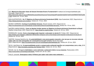 ICE. Material do Educador Aulas de Estudo Orientado Ensino Fundamental II. Instituto de Corresponsabilidade pela
Educação. Disponível em:
https://educacao.sedu.es.gov.br/Media/EducacaoSedu/Arquivos/TempoIntegral/ProjetoDeVida/ESTUDO%20ORIENTADO%20E
F.pdf. Acesso em: 19 nov. 2023.
IDEA SUSTENTÁVEL. Os 17 Objetivos de Desenvolvimento Sustentável (ODS). Ideia Sustentável, 2023. Disponível em:
https://ideiasustentavel.com.br/sobre/. Acesso em: 19 nov. 2023.
MUNDO CARREIRA. Conheça 6 autodidatas famosos. Mundo Carreira, 2015. Disponível em:
https://mundocarreira.com.br/orientacao-vocacional/conheca-6-autodidatas-famosos/. Acesso em: 19 nov. 2023.
NAÇÕES UNIDAS BRASIL. Como as Nações Unidas apoiam os Objetivos de Desenvolvimento Sustentável no Brasil.
Nações Unidas Brasil, 2023. Disponível em: https://brasil.un.org/pt-br/sdgs. Acesso em: 20 nov. 2023.
RODRIGUES, Haroldo. Como a tecnologia pode impactar a educação no século 21. Forbes, 2021. Disponível em:
https://forbes.com.br/forbes-collab/2021/08/haroldo-rodrigues-como-a-tecnologia-pode-impactar-a-educacao-do-seculo-21/.
Acesso em: 20 nov. 2023.
SANTOS, Vanessa Sardinha dos. A sustentabilidade é uma preocupação crescente, uma vez que os recursos naturais
estão cada vez mais ameaçados em consequência da ação humana. Mundo Educação,
2023. Disponível em: https://mundoeducacao.uol.com.br/biologia/sustentabilidade.htm. Acesso em: 20 nov. 2023.
SILVA, João Bosco da. A responsabilidade social e a preservação ambiental significa um compromisso com a vida, 2019.
Disponível em: https://revistaea.org/artigo.php?idartigo=3563. Acesso em: 22 nov. 2023.
SOUZA, Ivan de. O que é criatividade e como estimular o potencial criativo na sua empresa. Rockcontent, 2018.
https://rockcontent.com/br/blog/criatividade/. Acesso em: 20 nov. 2023.
VALLE, Leonardo. Greenpeace indica 10 filmes para saber mais sobre meio ambiente e
 