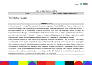 PLANO DE COMPONENTE ELETIVO
TÍTULO PROFESSOR(ES) RESPONSÁVEL(EIS)
Criatividade e Inovação
APRESENTAÇÃO
A eletiva “Criatividade e Inovação” é uma proposta alinhada com alguns dos eixos da BNCC como Processo Criativo a partir do
momento que instiga a ação inovadora nos/as estudantes frente aos desafios e necessidades locais, ou seja, traz reflexões e
produções alinhadas com as necessidades sociais da comunidade. Desta forma, há mobilização, também, dos eixos de
Empreendedorismo e Mediação e Intervenção Sociocultural. Pode-se apontar como um objetivo geral da eletiva compreender,
desenvolver e aprimorar o que é criatividade e inovação, por meio de metodologias ativas de aprendizagem, aplicando na gestão
do conhecimento pessoal, profissional e social, visando contribuir com a resolução de problemas locais e gerais.
Como justificativa apresenta-se que é comum que os estudantes falas como “não sei fazer”, “não sou criativo”, “não consigo
inovar”, mas é necessário apontar que a criatividade e o espírito inovador são próprios do ser humano. Além disso, esta proposta
está vinculada com os sonhos dos estudantes da rede estadual, sobretudo, com os projetos de vida que dialogam diretamente
com as áreas do empreendedorismo, assistência social, marketing, jornalismo, comunicação e propaganda. Contudo, o debate
aqui proposto junto às atividades a serem desenvolvidas poderão contribuir com a formação crítica, reflexiva, criativa e inventiva
de todos/as os/as estudantes. Além de instigar a sensibilização do olhar deles/as frente às realidades locais despertando uma
postura comprometida com o melhoramento da vida do planeta e da comunidade.
 