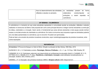 fruto do desenvolvimento das atividades,
reflexões e estudos no semestre.
os estudantes possam de forma
colaborativa construir/ajustar as
produções a serem expostas na
culminância.
20ª SEMANA - CULMINÂNCIA
A culminância é o momento em que os/as estudantes apresentam à comunidade escolar as produções, reflexões e estudos
realizados no transcurso da Eletiva. Esta proposta tem como cerne principal discorrer e instigar nos/nas estudantes a construção
de idéias, criatividade e a inovação. Assim sendo, é fundamental que os/as demais estudantes e toda equipe escolar tenham
acesso a uma bela amostra de criatividade na culminância. Em todos os encontros aqui propostos sugere-se atividades podendo
ser uma delas apresentadas na culminância, que no encontro 19 podem ser aprimoradas.
Pode-se fazer uma amostra de produtos inovadores construídos, expor marketing/propagandas de produtos inovadores, entre
outras exposições.
REFERÊNCIAS
A Inventora: À Procura de Sangue no Vale do Silício. Direção e produção de Alex Gibney. HBO Max, 2019.
ALENCAR, E. M. L. S. Criatividade e ensino. Psicologia, Ciência e Profissão, v. 6, n. 1, pp. 13-16 pp. 1986. Brasília, DF.
CARNEIRO, M. A. B. Criatividade: potencial a ser desenvolvido em profissionais da educação infantil. In: SUANNO, M. V. R.;
DITTRICH, M. G.; MAURA, M. A. P. (Org.). Resiliência, criatividade e inovação: potencialidades transdisciplinares na
educação. Goiânia: UEG; América, 2013.
GIRARDI, J. P. S. Educação: das primeiras iniciativas à BNCC. Sinapse cultural, 2020. Disponível em:
 