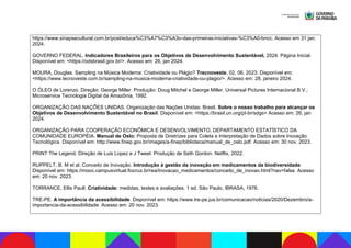 https://www.sinapsecultural.com.br/post/educa%C3%A7%C3%A3o-das-primeiras-iniciativas-%C3%A0-bncc. Acesso em 31 jan.
2024.
GOVERNO FEDERAL. Indicadores Brasileiros para os Objetivos de Desenvolvimento Sustentável, 2024. Página Inicial.
Disponível em: <https://odsbrasil.gov.br/>. Acesso em: 26, jan 2024.
MOURA, Douglas. Sampling na Música Moderna: Criatividade ou Plágio? Trecnoveste, 02, 06, 2023. Disponível em:
<https://www.tecnoveste.com.br/sampling-na-musica-moderna-criatividade-ou-plagio/>. Acesso em: 28, janeiro 2024.
O ÓLEO de Lorenzo. Direção: George Miller. Produção: Doug Mitchel e George Miller. Universal Pictures Internacional B.V.;
Microservice Tecnologia Digital da Amazônia, 1992.
ORGANIZAÇÃO DAS NAÇÕES UNIDAS. Organização das Nações Unidas: Brasil. Sobre o nosso trabalho para alcançar os
Objetivos de Desenvolvimento Sustentável no Brasil. Disponível em: <https://brasil.un.org/pt-br/sdgs> Acesso em: 26, jan
2024.
ORGANIZAÇÃO PARA COOPERAÇÃO ECONÔMICA E DESENVOLVIMENTO, DEPARTAMENTO ESTATÍSTICO DA
COMUNIDADE EUROPÉIA. Manual de Oslo: Proposta de Diretrizes para Coleta e Interpretação de Dados sobre Inovação
Tecnológica. Disponível em: http://www.finep.gov.br/images/a-finep/biblioteca/manual_de_oslo.pdf. Acesso em: 30 nov. 2023.
PRINT The Legend. Direção de Luis Lopez e J Tweel. Produção de Seth Gordon. Netflix, 2022.
RUPPELT, B. M et al. Conceito de Inovação. Introdução à gestão da inovação em medicamentos da biodiversidade.
Disponível em: https://mooc.campusvirtual.fiocruz.br/rea/inovacao_medicamentos/conceito_de_inovao.html?nav=false. Acesso
em: 20 nov. 2023.
TORRANCE, Ellis Paull. Criatividade: medidas, testes e avaliações. 1 ed. São Paulo, IBRASA, 1976.
TRE-PE. A importância da acessibilidade. Disponível em: https://www.tre-pe.jus.br/comunicacao/noticias/2020/Dezembro/a-
importancia-da-acessibilidade. Acesso em: 20 nov. 2023.
 