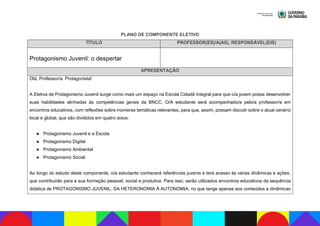 PLANO DE COMPONENTE ELETIVO
TÍTULO PROFESSOR(ES)/A(AS), RESPONSÁVEL(EIS)
Protagonismo Juvenil: o despertar
APRESENTAÇÃO
Olá, Professor/a Protagonista!
A Eletiva de Protagonismo Juvenil surge como mais um espaço na Escola Cidadã Integral para que o/a jovem possa desenvolver
suas habilidades alinhadas às competências gerais da BNCC. O/A estudante será acompanhado/a pelo/a professor/a em
encontros educativos, com reflexões sobre inúmeras temáticas relevantes, para que, assim, possam discutir sobre o atual cenário
local e global, que são divididos em quatro eixos:
● Protagonismo Juvenil e a Escola
● Protagonismo Digital
● Protagonismo Ambiental
● Protagonismo Social
Ao longo do estudo deste componente, o/a estudante conhecerá referências juvenis e terá acesso às várias dinâmicas e ações,
que contribuirão para a sua formação pessoal, social e produtiva. Para isso, serão utilizados encontros educativos da sequência
didática de PROTAGONISMO JUVENIL: DA HETERONOMIA À AUTONOMIA, no que tange apenas aos conteúdos e dinâmicas
 