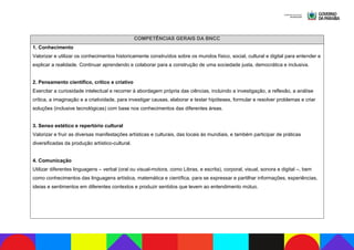 COMPETÊNCIAS GERAIS DA BNCC
1. Conhecimento
Valorizar e utilizar os conhecimentos historicamente construídos sobre os mundos físico, social, cultural e digital para entender e
explicar a realidade. Continuar aprendendo e colaborar para a construção de uma sociedade justa, democrática e inclusiva.
2. Pensamento científico, crítico e criativo
Exercitar a curiosidade intelectual e recorrer à abordagem própria das ciências, incluindo a investigação, a reflexão, a análise
crítica, a imaginação e a criatividade, para investigar causas, elaborar e testar hipóteses, formular e resolver problemas e criar
soluções (inclusive tecnológicas) com base nos conhecimentos das diferentes áreas.
3. Senso estético e repertório cultural
Valorizar e fruir as diversas manifestações artísticas e culturais, das locais às mundiais, e também participar de práticas
diversificadas da produção artístico-cultural.
4. Comunicação
Utilizar diferentes linguagens – verbal (oral ou visual-motora, como Libras, e escrita), corporal, visual, sonora e digital –, bem
como conhecimentos das linguagens artística, matemática e científica, para se expressar e partilhar informações, experiências,
ideias e sentimentos em diferentes contextos e produzir sentidos que levem ao entendimento mútuo.
 