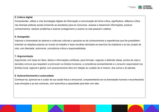 5. Cultura digital
Compreender, utilizar e criar tecnologias digitais de informação e comunicação de forma crítica, significativa, reflexiva e ética
nas diversas práticas sociais (incluindo as escolares) para se comunicar, acessar e disseminar informações, produzir
conhecimentos, resolver problemas e exercer protagonismo e autoria na vida pessoal e coletiva.
6. Autogestão
Valorizar a diversidade de saberes e vivências culturais e apropriar-se de conhecimentos e experiências que lhe possibilitem
entender as relações próprias do mundo do trabalho e fazer escolhas alinhadas ao exercício da cidadania e ao seu projeto de
vida, com liberdade, autonomia, consciência crítica e responsabilidade.
7. Argumentação
Argumentar com base em fatos, dados e informações confiáveis, para formular, negociar e defender ideias, pontos de vista e
decisões comuns que respeitem e promovam os direitos humanos, a consciência socioambiental e o consumo responsável nos
âmbitos local, regional e global, com posicionamento ético em relação ao cuidado de si mesmo, dos outros e do planeta.
8. Autoconhecimento e autocuidado
Conhecer-se, apreciar-se e cuidar de sua saúde física e emocional, compreendendo-se na diversidade humana e reconhecendo
suas emoções e as dos outros/as, com autocrítica e capacidade para lidar com elas.
 