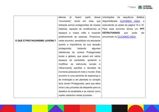 O QUE É PROTAGONISMO JUVENIL?
eles/as já fazem parte desse
“movimento”, tendo em vista, que
todos/as somos protagonistas de nossas
histórias, capazes de modificarmos os
espaços a nossa volta e impactar
positivamente as pessoas. Propomos,
neste encontro, sensibilizar o/a estudante
quanto a importância da sua atuação
protagonista, trazendo algumas
referências de Jovens Protagonistas
locais e globais, que atuam em vários
espaços da sociedade, ajudando a
modificar as estruturas sociais e
influenciando opiniões e decisões de
inúmeras pessoas em todo o mundo. Este
encontro é uma semente de esperança e
de motivação a ser plantada no coração
do/a Jovem Protagonista, para que ele/a
inicie o seu processo de despertar para os
desafios da atualidade e se colocar como
sujeito resolutivo nesse processo.
orientações da sequência didática
disponibilizada CLICANDO AQUI, e
executando as ações da página 14 a 16.
Para esse encontro temos um PPT
ESTRUTURADO que pode ser
encontrado no CLICANDO AQUI.
 