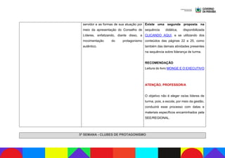 servidor e as formas de sua atuação por
meio da apresentação do Conselho de
Líderes, enfatizando, diante disso, a
movimentação do protagonismo
autêntico.
Existe uma segunda proposta na
sequência didática, disponibilizada
CLICANDO AQUI, e se utilizando dos
conteúdos das páginas 22 a 25, como
também das demais atividades presentes
na sequência sobre liderança de turma.
RECOMENDAÇÃO
Leitura do livro MONGE E O EXECUTIVO
ATENÇÃO, PROFESSOR/A
O objetivo não é eleger os/as líderes de
turma, pois, a escola, por meio da gestão,
conduzirá esse processo com datas e
materiais específicos encaminhados pela
SEE/REGIONAL.
5ª SEMANA - CLUBES DE PROTAGONISMO
 