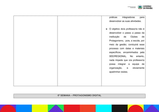 práticas integradoras para
desenvolver as suas atividades.
● O objetivo do/a professor/a não é
desenvolver o passo a passo da
instituição de Clubes de
Protagonismo, pois, a escola, por
meio da gestão, conduzirá esse
processo com datas e materiais
específicos, encaminhados pela
SEE/REGIONAL. No entanto,
nada impede que o/a professor/a
possa integrar a equipe de
organização, e obviamente
apadrinhar clubes.
6ª SEMANA – PROTAGONISMO DIGITAL
 