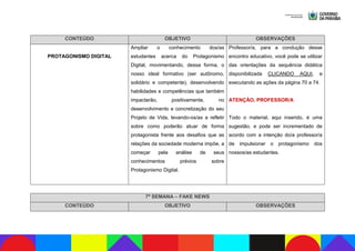 CONTEÚDO OBJETIVO OBSERVAÇÕES
PROTAGONISMO DIGITAL
Ampliar o conhecimento dos/as
estudantes acerca do Protagonismo
Digital, movimentando, dessa forma, o
nosso ideal formativo (ser autônomo,
solidário e competente), desenvolvendo
habilidades e competências que também
impactarão, positivamente, no
desenvolvimento e concretização do seu
Projeto de Vida, levando-os/as a refletir
sobre como poderão atuar de forma
protagonista frente aos desafios que as
relações da sociedade moderna impõe, a
começar pela análise de seus
conhecimentos prévios sobre
Protagonismo Digital.
Professor/a, para a condução desse
encontro educativo, você pode se utilizar
das orientações da sequência didática
disponibilizada CLICANDO AQUI, e
executando as ações da página 70 a 74.
ATENÇÃO, PROFESSOR/A
Todo o material, aqui inserido, é uma
sugestão, e pode ser incrementado de
acordo com a intenção do/a professor/a
de impulsionar o protagonismo dos
nossos/as estudantes.
7ª SEMANA – FAKE NEWS
CONTEÚDO OBJETIVO OBSERVAÇÕES
 