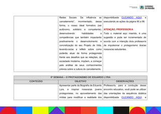 Redes Sociais: Da influência ao
cancelamento”, movimentado, dessa
forma, o nosso ideal formativo (ser
autônomo, solidário e competente),
desenvolvendo habilidades e
competências que também impactarão
positivamente o desenvolvimento e
concretização do seu Projeto de Vida,
levando-os/as a refletir sobre como
poderão atuar de forma protagonista
frente aos desafios que as relações, da
sociedade moderna, impõem, a começar
pela análise de seus conhecimentos
prévios sobre a cultura do cancelamento.
disponibilizada CLICANDO AQUI, e
executando as ações da página 90 a 98.
ATENÇÃO, PROFESSOR/A
Todo o material aqui inserido, é uma
sugestão e pode ser incrementado de
acordo com a intenção do/a professor/a
de impulsionar o protagonismo dos/as
nossos/as estudantes.
9ª SEMANA – O PROTAGONISMO DE EDUARDO LYRA
CONTEÚDO OBJETIVO OBSERVAÇÕES
Apresentar parte da Biografia de Eduardo
Lyra, e inspirar nossos/as jovens
protagonistas, no aproveitamento das
mídias para modificar a realidade dos
Professor/a, para a condução desse
encontro educativo, você pode se utilizar
das orientações da sequência didática
disponibilizada CLICANDO AQUI, e
 