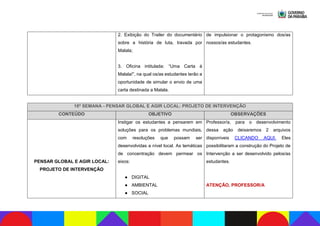 2. Exibição do Trailer do documentário
sobre a história de luta, travada por
Malala;
3. Oficina intitulada: “Uma Carta à
Malala!”, na qual os/as estudantes terão a
oportunidade de simular o envio de uma
carta destinada a Malala.
de impulsionar o protagonismo dos/as
nossos/as estudantes.
18ª SEMANA - PENSAR GLOBAL E AGIR LOCAL: PROJETO DE INTERVENÇÃO
CONTEÚDO OBJETIVO OBSERVAÇÕES
PENSAR GLOBAL E AGIR LOCAL:
PROJETO DE INTERVENÇÃO
Instigar os estudantes a pensarem em
soluções para os problemas mundiais,
com resoluções que possam ser
desenvolvidas a nível local. As temáticas
de concentração devem permear os
eixos:
● DIGITAL
● AMBIENTAL
● SOCIAL
Professor/a, para o desenvolvimento
dessa ação deixaremos 2 arquivos
disponíveis CLICANDO AQUI. Eles
possibilitaram a construção do Projeto de
Intervenção a ser desenvolvido pelos/as
estudantes.
ATENÇÃO, PROFESSOR/A
 