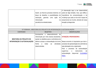 Assim, ao final do processo teremos um
leque de desafios e possibilidades de
resolução, gerando uma ação de
intervenção na
escola/comunidade/cidade.
A intervenção aqui a ser desenvolvida
pode ser algo simples, mas, que reflita a
importância da conscientização e da
mudança que cada um de nós é capaz de
proporcionar ao mundo, através da nossa
atuação protagonista.
19ª SEMANA - MENTORIA DO PROJETO DE INTERVENÇÃO E AUTOAVALIAÇÃO
CONTEÚDO OBJETIVO OBSERVAÇÕES
MENTORIA DO PROJETO DE
INTERVENÇÃO E AUTOAVALIAÇÃO
Acompanhar o desenvolvimento da
intervenção por meio dos/as estudantes,
ajustar os detalhes para a culminância da
eletiva e propor a autoavaliação da turma
frente a todas as atividades
desenvolvidas.
ATENÇÃO, PROFESSOR/A
Nesse encontro é importante que todo o
processo de apresentação da culminância
seja planejado e/ou organizado.
Para o processo de autoavaliação
sugerimos o instrumento de
autoavaliação disponível CLICANDO
AQUI.
 