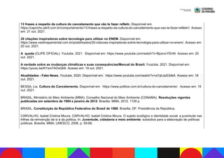 13 frases a respeito da cultura do cancelamento que vão te fazer refletir. Disponível em:
https://capricho.abril.com.br/comportamento/13-frases-a-respeito-da-cultura-do-cancelamento-que-vao-te-fazer-refletir//. Acesso
em: 21 out. 2021.
20 citações inspiradoras sobre tecnologia para utilizar no ENEM. Disponível em:
https://www.vestmapamental.com.br/postsfixados/20-citacoes-inspiradoras-sobre-tecnologia-para-utilizar-no-enem/. Acesso em:
20 out. 2021.
A queda (CLIPE OFICIAL). Youtube, 2021. Disponível em: https://www.youtube.com/watch?v=BpxrvcYDnf4. Acesso em: 20
out. 2021.
A verdade sobre as mudanças climáticas e suas consequências/Manual do Brasil. Youtube, 2021. Disponível em:
https://youtu.be/KYxm7AOxQb8. Acesso em: 18 out. 2021.
Atualidades - Fake News. Youtube, 2020. Disponível em: https://www.youtube.com/watch?v=a7qhJpS3dkA. Acesso em: 18
out. 2021.
BESSA, Lia. Cultura do Cancelamento. Disponível em: https://www.politize.com.br/cultura-do-cancelamento/ . Acesso em: 19
out. 2021.
BRASIL, Ministério do Meio Ambiente (MMA). Conselho Nacional do Meio Ambiente (CONAMA). Resoluções vigentes
publicadas em setembro de 1984 e janeiro de 2012. Brasília: MMA, 2012. 1126 p.
BRASIL. Constituição da República Federativa do Brasil de 1988. Brasília, DF: Presidência da República.
CARVALHO, Isabel Cristina Moura. CARVALHO, Isabel Cristina Moura. O sujeito ecológico e identidade social: a juventude nas
trilhas da reinvenção de si e da política. In: Juventude, cidadania e meio ambiente: subsídios para a elaboração de políticas
públicas. Brasília: MMA; UNESCO, 2006. p. 59-66.
 