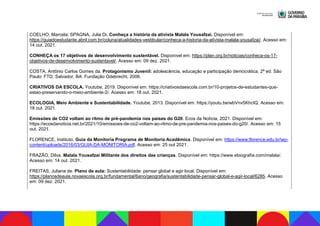COELHO, Marcela; SPAGNA, Julia Di. Conheça a história da ativista Malala Yousafzai. Disponível em:
https://guiadoestudante.abril.com.br/coluna/atualidades-vestibular/conheca-a-historia-da-ativista-malala-yousafzai/. Acesso em:
14 out. 2021.
CONHEÇA os 17 objetivos de desenvolvimento sustentável. Disponível em: https://plan.org.br/noticias/conheca-os-17-
objetivos-de-desenvolvimento-sustentavel/. Acesso em: 09 dez. 2021.
COSTA, Antônio Carlos Gomes da. Protagonismo Juvenil: adolescência, educação e participação democrática. 2ª ed. São
Paulo: FTD; Salvador, BA: Fundação Odebrecht, 2006.
CRIATIVOS DA ESCOLA. Youtube, 2019. Disponível em: https://criativosdaescola.com.br/10-projetos-de-estudantes-que-
estao-preservando-o-meio-ambiente-2/. Acesso em: 18 out. 2021.
ECOLOGIA, Meio Ambiente e Sustentabilidade. Youtube, 2013. Disponível em: https://youtu.be/wbVnv5KhcIQ. Acesso em:
18 out. 2021.
Emissões de CO2 voltam ao ritmo de pré-pandemia nos países do G20. Ecos da Notícia, 2021. Disponível em:
https://ecosdanoticia.net.br/2021/10/emissoes-de-co2-voltam-ao-ritmo-de-pre-pandemia-nos-paises-do-g20/. Acesso em: 15
out. 2021.
FLORENCE, Instituto. Guia da Monitoria Programa de Monitoria Acadêmica. Disponível em: https://www.florence.edu.br/wp-
content/uploads/2016/03/GUIA-DA-MONITORIA.pdf. Acesso em: 25 out 2021.
FRAZÃO, Dilva. Malala Yousafzai Militante dos direitos das crianças. Disponível em: https://www.ebiografia.com/malala/.
Acesso em: 14 out. 2021.
FREITAS, Juliana de. Plano de aula: Sustentabilidade: pensar global e agir local. Disponível em:
https://planosdeaula.novaescola.org.br/fundamental/6ano/geografia/sustentabilidade-pensar-global-e-agir-local/6285. Acesso
em: 09 dez. 2021.
 