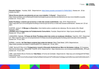 Gerando Falcões. Youtube, 2020. Disponível em: https://www.youtube.com/watch?v=Tt4Wx7t841I. Acesso em: 20 de
outubro de 2021.
Gloria Groove aborda cancelamento em seu novo trabalho “A Queda”. Disponível em:
https://www.emdiaes.com.br/Noticias/Entretenimento/gloria-groove-aborda-cancelamento-em-seu-novo-trabalho-a-queda.
Acesso em: 19 out. 2021.
Greta Thunberg: a menina que se tornou o rosto das causas sustentáveis. Veja, 2019. Disponível em:
https://veja.abril.com.br/mundo/greta-thunberg-a-menina-que-se-tornou-o-rosto-das-causas-sustentaveis/. Acesso em: 22 out.
2021.
HUNTER, James C. O Monge e o Executivo. Uma história sobre a essência da Liderança. Rio de Janeiro (RJ), Brasil:
Sextante, 2004.
JOVENS como Protagonistas do Fortalecimento Comunitário. Youtube. Disponível em: https://youtu.be/ezjGFLxg-aQ
Acesso em: 18 out. 2021.
JUNQUEIRA, Gabriela. 10 frases de Greta Thunberg sobre luta contra as mudanças climáticas. Capricho, 2021. Disponível
em: https://capricho.abril.com.br/comportamento/10-frases-da-ativista-global-greta-thunberg-sobre-luta-pelo-meio-ambiente/.
Acesso em: 14 out. 2021.
KARNAL, Leandro. As Fake News surgiram bem antes da internet. Série 'Fake News', 2019. Disponível em:
https://www.youtube.com/watch?v=ekmmvqWHTYA. Acesso em: 19 out. 2021.
LEME, Samira El Ghoz et al. Protagonismo Juvenil e Educação Ambiental por Meio de Atividades Lúdicas. IX Congresso
Nacional de Educação - EDUCERE. PUCPR, 2019. Disponível em: https://educere.bruc.com.br/arquivo/pdf2009/2499_1672.pdf.
Acesso em: 15 out. 2021.
LIMA, José Antônio Bruno Ferreira de. Fake News: A Forma de Combater. Disponível em: https://jus.com.br/artigos/91547/fake-
news-a-forma-de-
combater#:~:text=Como%20combater%20as%20fake%20news%3F%20Existem%20algumas%20formas,todo%20e%20evitar%
 