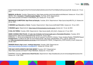 C3%A1%20a%20divulga%C3%A7%C3%A3o%20de%20informa%C3%A7%C3%B5es%20imprecisas%3B. Acesso em: 15 out.
2021.
MANUAL do Mundo. Youtube. Disponível em: https://www.youtube.com/c/manualdomundo/featured. Acesso em: 18 out. 2021.
MEIRA, Silvio. Inovação e Transformações Digitais. YouTube, 2018. Disponível em:
https://www.youtube.com/watch?v=DbmNbZbV_0A. Acesso em: 14 out. 2021.
MUDANÇAS CLIMÁTICAS: Seja Parte da Solução. Youtube, 2014. Disponível em: https://youtu.be/juvlWJ7v3_A. Acesso em:
20 out. 2021.
O MENINO que Descobriu o Vento. Youtube. Disponível em: https://youtu.be/8m2gh3YnBbk. Acesso em: 18 out. 2021.
O MUNDO agora. Disponível em: https://www.rfi.fr/br/podcasts/o-mundo-agora/. Acesso em: 14 out. de 2021.
O SAL DA TERRA. Youtube, 2002. Disponível em: https://youtu.be/pE_4m5_Da1o. Acesso em: 21 out. 2021.
ONDE A NOSSA VIDA PULSA - O valor das Unidades de Conservação para a Sociedade Brasileira. Youtube, 2018.
Disponível em: https://youtu.be/pDUbkKo5uj4 Acesso em: 18 out. 2021.
PASQUALI, C. Dá pra ser protagonista só de vez em quando? In:LOVATO, Antonio; Yirula, Carolina Prestes; FRANZIM Raquel.
Protagonismo: a potência de ação da comunidade escolar. São Paulo: Ashoka/Alana, 2017. p.52-57. Disponível
em:https://escolastransformadoras.com.br/wp-content/uploads/2017/06/AF_Protagonismo_PORTUGUES_v3.pdf. Acesso em:
09 dez. 2021.
PENSAR Global e Agir Local – Instituto Itaquareia. Youtube, 2020. Disponível em:
https://www.youtube.com/watch?v=ovZfjBvWrVY. Acesso em: 09 dez. 2021.
POR QUE VOCÊ ACREDITA EM FAKE NEWS? Youtube, 2017. Disponível em:
https://www.youtube.com/watch?v=8quTOBvb8uA. Acesso em: 15 out. 2021.
PORFÍRIO, Francisco. Democracia. Brasil Escola. Disponível em: https://brasilescola.uol.com.br/sociologia/democracia.htm .
Acesso em: 14 jan. 2022.
 