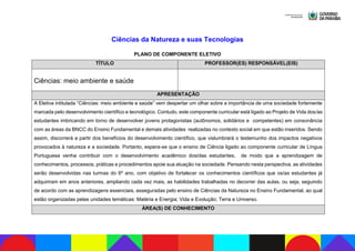 Ciências da Natureza e suas Tecnologias
PLANO DE COMPONENTE ELETIVO
TÍTULO PROFESSOR(ES) RESPONSÁVEL(EIS)
Ciências: meio ambiente e saúde
APRESENTAÇÃO
A Eletiva intitulada “Ciências: meio ambiente e saúde” vem despertar um olhar sobre a importância de uma sociedade fortemente
marcada pelo desenvolvimento científico e tecnológico. Contudo, este componente curricular está ligado ao Projeto de Vida dos/as
estudantes imbricando em torno de desenvolver jovens protagonistas (autônomos, solidários e competentes) em consonância
com as áreas da BNCC do Ensino Fundamental e demais atividades realizadas no contexto social em que estão inseridos. Sendo
assim, discorrerá a partir dos benefícios do desenvolvimento científico, que vislumbrará o testemunho dos impactos negativos
provocados à natureza e a sociedade. Portanto, espera-se que o ensino de Ciência ligado ao componente curricular de Língua
Portuguesa venha contribuir com o desenvolvimento acadêmico dos/das estudantes, de modo que a aprendizagem de
conhecimentos, processos, práticas e procedimentos apoie sua atuação na sociedade. Pensando nesta perspectiva, as atividades
serão desenvolvidas nas turmas do 6º ano, com objetivo de fortalecer os conhecimentos científicos que os/as estudantes já
adquiriram em anos anteriores, ampliando cada vez mais, as habilidades trabalhadas no decorrer das aulas, ou seja, seguindo
de acordo com as aprendizagens essenciais, asseguradas pelo ensino de Ciências da Natureza no Ensino Fundamental, ao qual
estão organizadas pelas unidades temáticas: Matéria e Energia; Vida e Evolução; Terra e Universo.
ÁREA(S) DE CONHECIMENTO
 