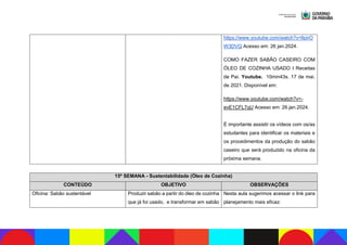 https://www.youtube.com/watch?v=lIpirO
W3DVQ Acesso em: 26 jan.2024.
COMO FAZER SABÃO CASEIRO COM
ÓLEO DE COZINHA USADO I Receitas
de Pai. Youtube. 10min43s. 17 de mai.
de 2021. Disponível em:
https://www.youtube.com/watch?v=-
evE1CFL7qU Acesso em: 26.jan.2024.
É importante assistir os vídeos com os/as
estudantes para identificar os materiais e
os procedimentos da produção do sabão
caseiro que será produzido na oficina da
próxima semana.
15ª SEMANA - Sustentabilidade (Óleo de Cozinha)
CONTEÚDO OBJETIVO OBSERVAÇÕES
Oficina: Sabão sustentável Produzir sabão a partir do óleo de cozinha
que já foi usado, e transformar em sabão
Nesta aula sugerimos acessar o link para
planejamento mais eficaz:
 