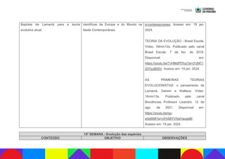 Baptiste de Lamarck para a teoria
evolutiva atual.
científicas da Europa e do Mundo na
Idade Contemporânea.
e-contemporanea. Acesso em: 19 jan.
2024.
TEORIA DA EVOLUÇÃO - Brasil Escola.
Vídeo. 09min12s. Publicado pelo canal
Brasil Escola. 7 de fev. de 2018.
Disponível em:
https://youtu.be/TvHMdPf7lcs?si=jYzM71
ZtYIyzB05V. Acesso em: 19 jan. 2024.
AS PRIMEIRAS TEORIAS
EVOLUCIONISTAS: o pensamento de
Lamarck, Darwin e Wallace. Vídeo.
16min13s. Publicado pelo canal
Biociências Professor Lisandro. 12 de
ago. de 2021. Disponível em:
https://youtu.be/qy-
aGdIIi9I?si=cFhS8YVXwVaugsBt.
Acesso em: 19 jan. 2024.
15ª SEMANA - Evolução das espécies
CONTEÚDO OBJETIVO OBSERVAÇÕES
 