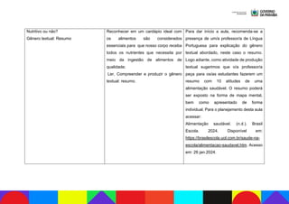 Nutritivo ou não?
Gênero textual: Resumo
Reconhecer em um cardápio ideal com
os alimentos são considerados
essenciais para que nosso corpo receba
todos os nutrientes que necessita por
meio da ingestão de alimentos de
qualidade;
Ler, Compreender e produzir o gênero
textual: resumo.
Para dar início a aula, recomenda-se a
presença de um/a professor/a de Língua
Portuguesa para explicação do gênero
textual abordado, neste caso o resumo.
Logo adiante, como atividade de produção
textual sugerimos que o/a professor/a
peça para os/as estudantes fazerem um
resumo com 10 atitudes de uma
alimentação saudável. O resumo poderá
ser exposto na forma de mapa mental,
bem como apresentado de forma
individual. Para o planejamento desta aula
acessar:
Alimentação saudável. (n.d.). Brasil
Escola. 2024. Disponível em:
https://brasilescola.uol.com.br/saude-na-
escola/alimentacao-saudavel.htm. Acesso
em: 26 jan.2024.
 
