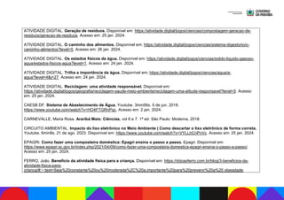 ATIVIDADE DIGITAL. Geração de resíduos. Disponível em: https://atividade.digital/jogos/ciencias/compostagem-geracao-de-
residuos/geracao-de-residuos. Acesso em: 25 jan. 2024.
ATIVIDADE DIGITAL. O caminho dos alimentos. Disponível em: https://atividade.digital/jogos/ciencias/sistema-digestorio/o-
caminho-alimentos?level=5. Acesso em: 26 jan. 2024.
ATIVIDADE DIGITAL. Os estados físicos da água. Disponível em: https://atividade.digital/jogos/ciencias/solido-liquido-gasoso-
agua/estados-fisicos-agua?level=1. Acesso em: 24 jan. 2024.
ATIVIDADE DIGITAL. Trilha a importância da água. Disponível em; https://atividade.digital/jogos/ciencias/agua/a-
agua?level=4&j=27. Acesso em: 24 jan. 2024.
ATIVIDADE DIGITAL. Reciclagem: uma atividade responsável. Disponível em:
https://atividade.digital/jogos/geografia/reciclagem-saude-meio-ambiente/reciclagem-uma-atitude-responsavel?level=5. Acesso
em: 25 jan. 2024.
CAESB DF. Sistema de Abastecimento de Água. Youtube. 3min56s. 5 de jun. 2018.
https://www.youtube.com/watch?v=HO4FTGRnPqc. Acesso em: 2 jan. 2024.
CARNEVALLE, Maíra Rosa. Araribá Mais: Ciências. vol 6 e 7. 1ª ed. São Paulo: Moderna, 2018.
CIRCUITO AMBIENTAL. Impacto do lixo eletrônico no Meio Ambiente | Como descartar o lixo eletrônico de forma correta.
Youtube. 6min8s. 21 de ago. 2023. Disponível em: https://www.youtube.com/watch?v=VYLLhCnPnVc. Acesso em: 25 jan. 2024.
EPAGRI. Como fazer uma composteira doméstica: Epagri ensina o passo a passo. Epagri. Disponível em:
https://www.epagri.sc.gov.br/index.php/2021/04/09/como-fazer-uma-composteira-domestica-epagri-ensina-o-passo-a-passo/.
Acesso em: 25 jan. 2024.
FERRO, João. Benefício da atividade física para a criança. Disponível em: https://drjoaoferro.com.br/blog/3-beneficios-da-
atividade-fisica-para-
crianca/#:~:text=Seja%20constante%20ou%20moderada%2C%20a,importante%20para%20prevenir%20a%20 obesidade.
 