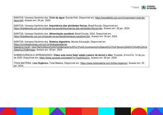 SANTOS, Vanessa Sardinha dos. Ciclo da água. Escola Kids. Disponível em: https://escolakids.uol.com.br/ciencias/o-ciclo-da-
agua.htm. Acesso em: 24 jan. 2024.
SANTOS, Vanessa Sardinha dos. Importância das atividades físicas. Brasil Escola. Disponível em:
https://brasilescola.uol.com.br/saude-na-escola/importancia-das-atividades-fisicas.htm. Acesso em: 26 jan. 2024.
SANTOS, Vanessa Sardinha dos. Alimentação saudável. Brasil Escola. 2024. Disponível em:
https://brasilescola.uol.com.br/saude-na-escola/alimentacao-saudavel.htm. Acesso em: 26 jan. 2024.
SANTOS, Vanessa Sardinha dos. Sistema digestório. Mundo Educação. Disponível em:
https://mundoeducacao.uol.com.br/biologia/sistema-
digestorio.htm#:~:text=Na%20boca%20o%20alimento%20%C3%A9,movimentos%20perist%C3%A1lticos%20at%C3%A9%20o%
20est%C3%B4mago. Acesso em: 26 jan. 2024.
SOBREVIVÊNCIA E APRENDIZADO. Vídeo aula como fazer sabão caseiro de álcool e óleo. Youtube. 41min31s. 14 de jun.
de 2020. Disponível em: https://www.youtube.com/watch?v=Tqu0nGc2j1c. Acesso em: 26 jan. 2024.
TODA MATÉRIA. Lixo Orgânico. Toda Matéria. Disponível em: https://www.todamateria.com.br/lixo-organico/. Acesso em: 25
jan. 2024.
 