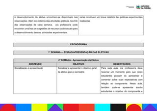 o desenvolvimento da eletiva encontram-se disponíveis nas
observações. Além dos roteiros das atividades práticas, nos link
das observações de cada semana, o/a professor/a pode
encontrar uma lista de sugestões de recursos audiovisuais para
o desenvolvimento dessas atividades experimentais.
os/as construam um breve relatório das práticas experimentais
realizadas.
CRONOGRAMA
1ª SEMANA — FEIRÃO/APRESENTAÇÃO DAS ELETIVAS
2ª SEMANA - Apresentação da Eletiva
CONTEÚDO OBJETIVO OBSERVAÇÕES
Socialização e apresentação Socializar e apresentar o objetivo geral
da eletiva para o semestre.
Para esta aula, o/a professor/a deve
reservar um momento para que os/as
estudantes possam se apresentar e
comentar sobre suas expectativas com
relação ao componente. Nesta aula,
também pode-se apresentar aos/às
estudantes o objetivo do componente e
 